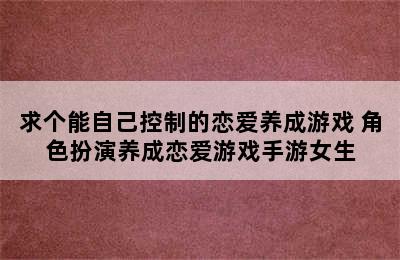 求个能自己控制的恋爱养成游戏 角色扮演养成恋爱游戏手游女生